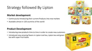 Strategy followed By Lipton
Market development
• Continuously introducing their current Products into new markets
• Available almost in 120 countries of the world
Product Development
• Introducing new products time to time in order to create new customers
• Introduced new amazing flavors in Lipton iced tea, Lipton tea and green
tea with super fruit tastes
 