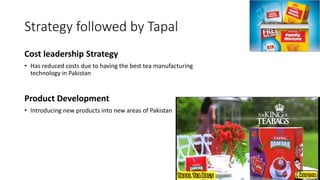 Strategy followed by Tapal
Cost leadership Strategy
• Has reduced costs due to having the best tea manufacturing
technology in Pakistan
Product Development
• Introducing new products into new areas of Pakistan
 