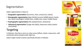 Segmentation
Lipton segmentation is base on
• Geographic segmentation {Countries, cities, areas(rural, urban)}
• Demographic segmentation {Age (18-60+),Income (10000 above), family
size, Social class(higher-middle class, middle class, lower middle class)}
• Psychographic segmentation {life style(Achievers, believers)}
• Behavioral segmentation {Usage rate (daily), Awareness status (aware
,interested)}
Targeting
In Pakistan, they focus more on urban areas (offices, hotels, restaurants, café
and banks) where people prefer light tea.
Lipton target market involves specifically females in Pakistan
 