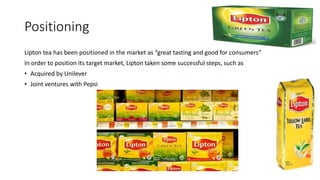 Positioning
Lipton tea has been positioned in the market as “great tasting and good for consumers”
In order to position its target market, Lipton taken some successful steps, such as
• Acquired by Unilever
• Joint ventures with Pepsi
 