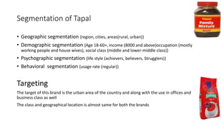Segmentation of Tapal
• Geographic segmentation {region, cities, areas(rural, urban)}
• Demographic segmentation {Age 18-60+, income (8000 and above)occupation (mostly
working people and house wives), social class (middle and lower-middle class)}
• Psychographic segmentation {life style (achievers, believers, Strugglers)}
• Behavioral segmentation {usage rate (regular)}
Targeting
The target of this brand is the urban area of the country and along with the use in offices and
business class as well
The class and geographical location is almost same for both the brands
 