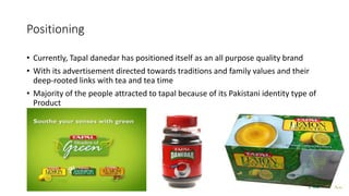 Positioning
• Currently, Tapal danedar has positioned itself as an all purpose quality brand
• With its advertisement directed towards traditions and family values and their
deep-rooted links with tea and tea time
• Majority of the people attracted to tapal because of its Pakistani identity type of
Product
 