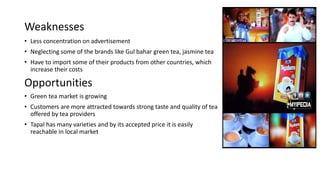 Weaknesses
• Less concentration on advertisement
• Neglecting some of the brands like Gul bahar green tea, jasmine tea
• Have to import some of their products from other countries, which
increase their costs
Opportunities
• Green tea market is growing
• Customers are more attracted towards strong taste and quality of tea
offered by tea providers
• Tapal has many varieties and by its accepted price it is easily
reachable in local market
 