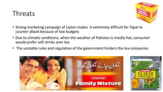 Threats
• Strong marketing campaign of Lipton makes it extremely difficult for Tapal to
counter attack because of low budgets
• Due to climatic conditions, when the weather of Pakistan is mostly hot, consumer
would prefer soft drinks over tea
• The unstable rules and regulation of the government hinders the tea companies
 