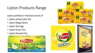 Lipton Products Range
Lipton portfolio in Pakistan consist of
• Lipton yellow label Tea
• Lipton Mega Daane
• Lipton Tea bags
• Lipton Green Tea
• Lipton flavored Tea
 