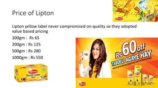 Price of Lipton
Lipton yellow label never compromised on quality so they adopted
value based pricing
100gm : Rs 65
200gm : Rs 125
500gm : Rs 280
1000gm : Rs 550
 