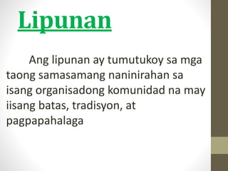 Lipunan
Ang lipunan ay tumutukoy sa mga
taong samasamang naninirahan sa
isang organisadong komunidad na may
iisang batas, tradisyon, at
pagpapahalaga
 