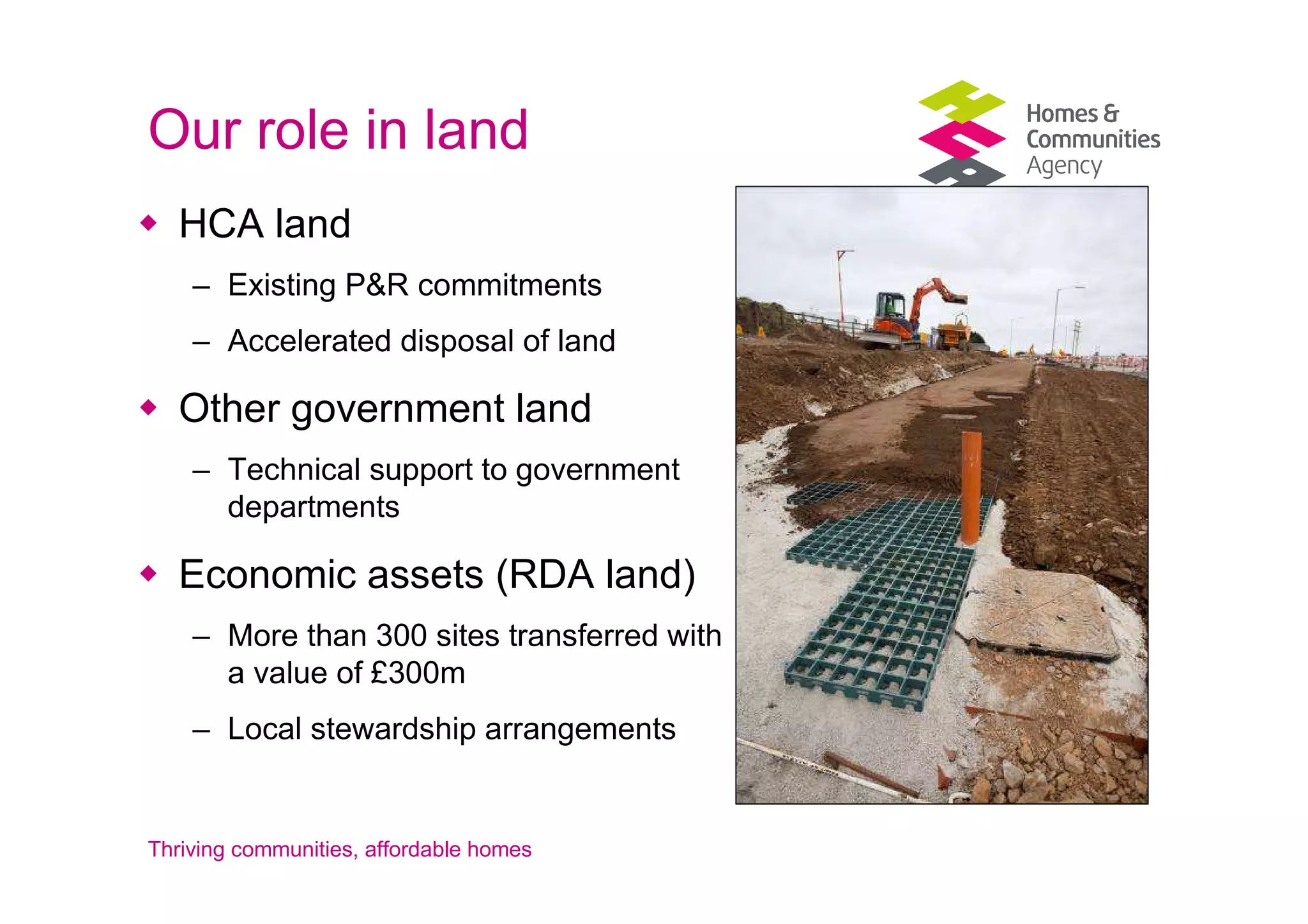Our role in land
   HCA land
    – Existing P&R commitments
    – Accelerated disposal of land

   Other government land
    – Technical support to government
      departments

   Economic assets (RDA land)
    – More than 300 sites transferred with
      a value of £300m
    – Local stewardship arrangements


Thriving communities, affordable homes
 