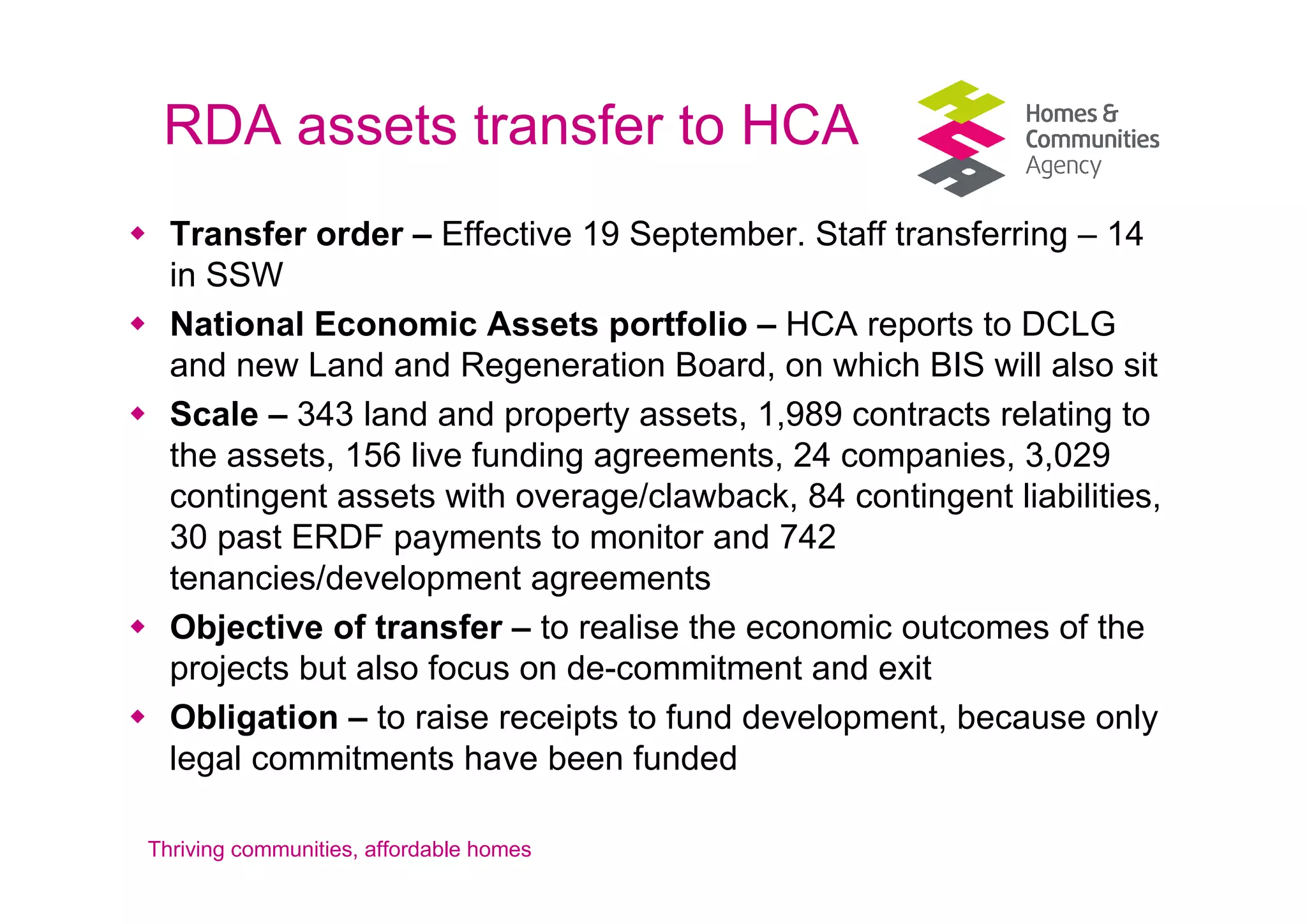 RDA assets transfer to HCA
  Transfer order – Effective 19 September. Staff transferring – 14
  in SSW
  National Economic Assets portfolio – HCA reports to DCLG
  and new Land and Regeneration Board, on which BIS will also sit
  Scale – 343 land and property assets, 1,989 contracts relating to
  the assets, 156 live funding agreements, 24 companies, 3,029
  contingent assets with overage/clawback, 84 contingent liabilities,
  30 past ERDF payments to monitor and 742
  tenancies/development agreements
  Objective of transfer – to realise the economic outcomes of the
  projects but also focus on de-commitment and exit
  Obligation – to raise receipts to fund development, because only
  legal commitments have been funded

Thriving communities, affordable homes
 