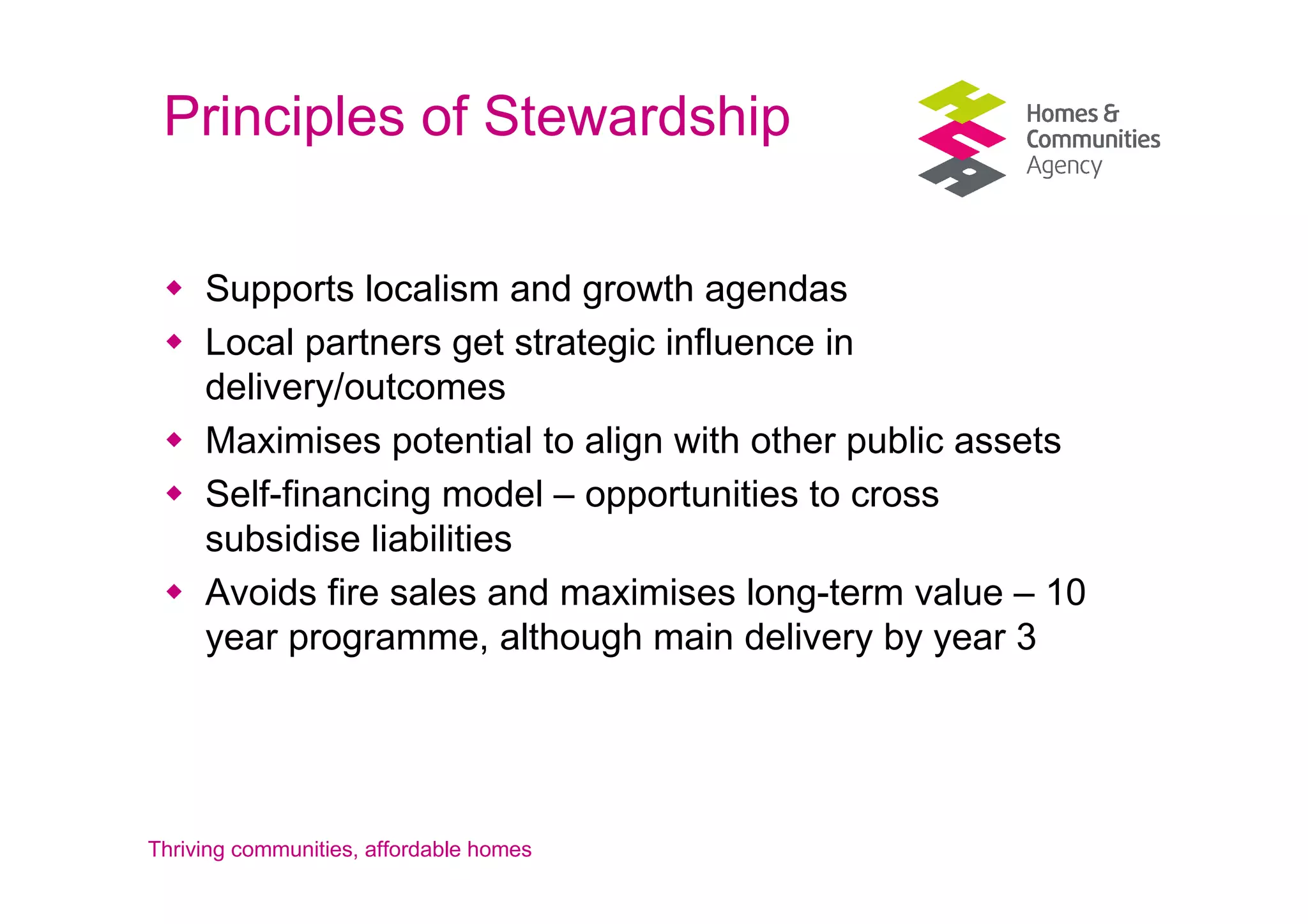 Principles of Stewardship

     Supports localism and growth agendas
     Local partners get strategic influence in
     delivery/outcomes
     Maximises potential to align with other public assets
     Self-financing model – opportunities to cross
     subsidise liabilities
     Avoids fire sales and maximises long-term value – 10
     year programme, although main delivery by year 3




Thriving communities, affordable homes
 