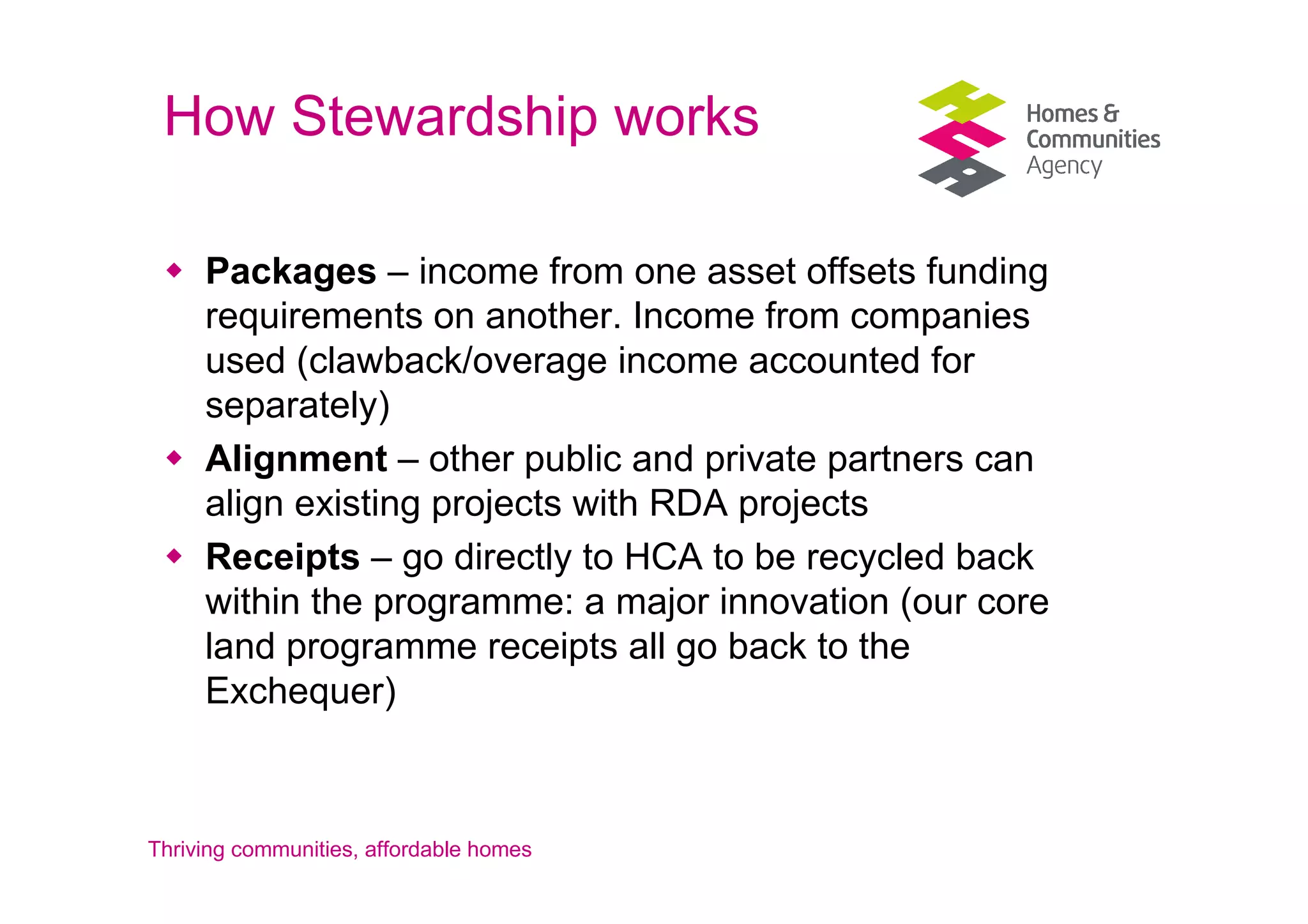 How Stewardship works

     Packages – income from one asset offsets funding
     requirements on another. Income from companies
     used (clawback/overage income accounted for
     separately)
     Alignment – other public and private partners can
     align existing projects with RDA projects
     Receipts – go directly to HCA to be recycled back
     within the programme: a major innovation (our core
     land programme receipts all go back to the
     Exchequer)



Thriving communities, affordable homes
 