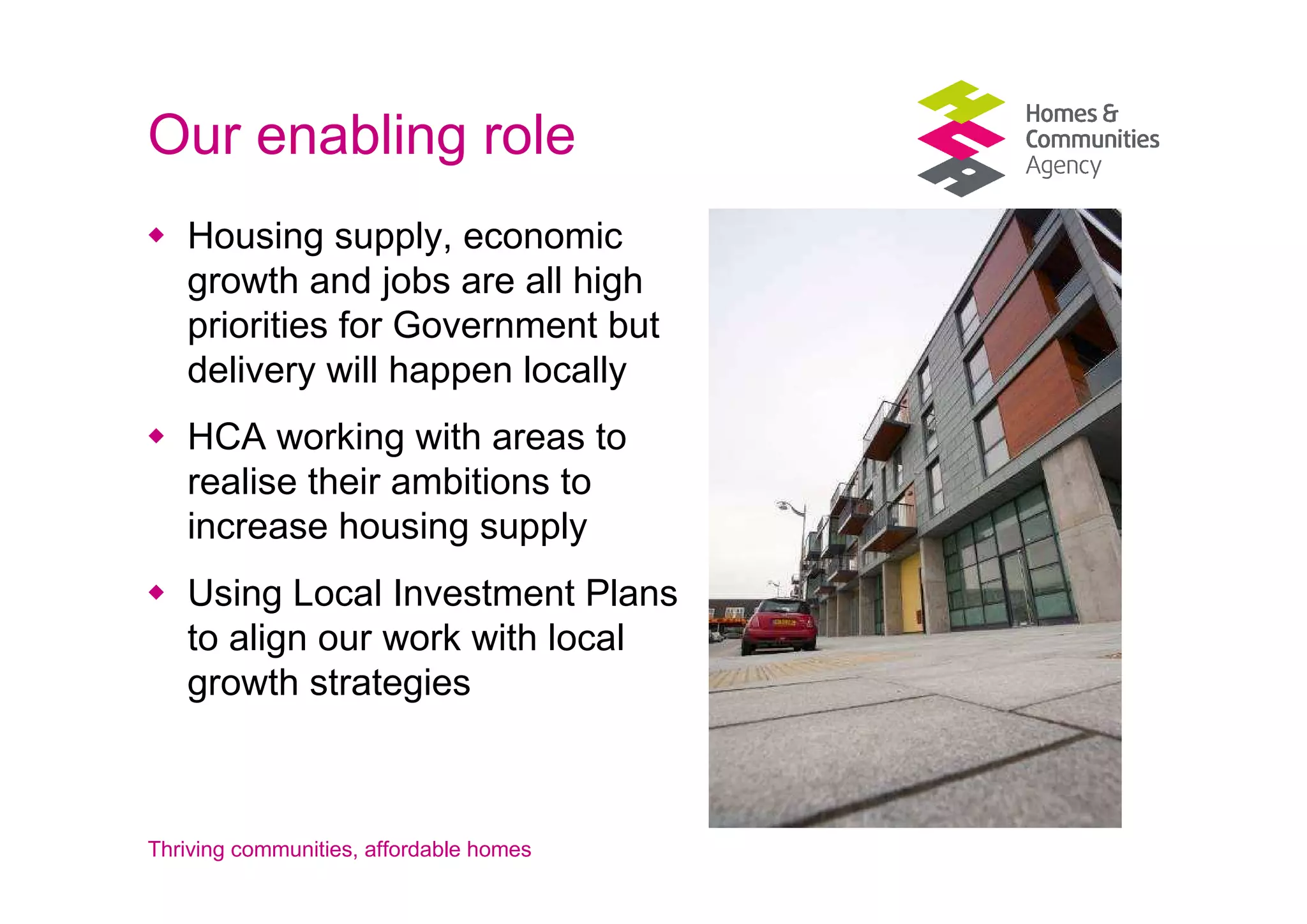 Our enabling role
   Housing supply, economic
   growth and jobs are all high
   priorities for Government but
   delivery will happen locally
   HCA working with areas to
   realise their ambitions to
   increase housing supply
   Using Local Investment Plans
   to align our work with local
   growth strategies



Thriving communities, affordable homes
 