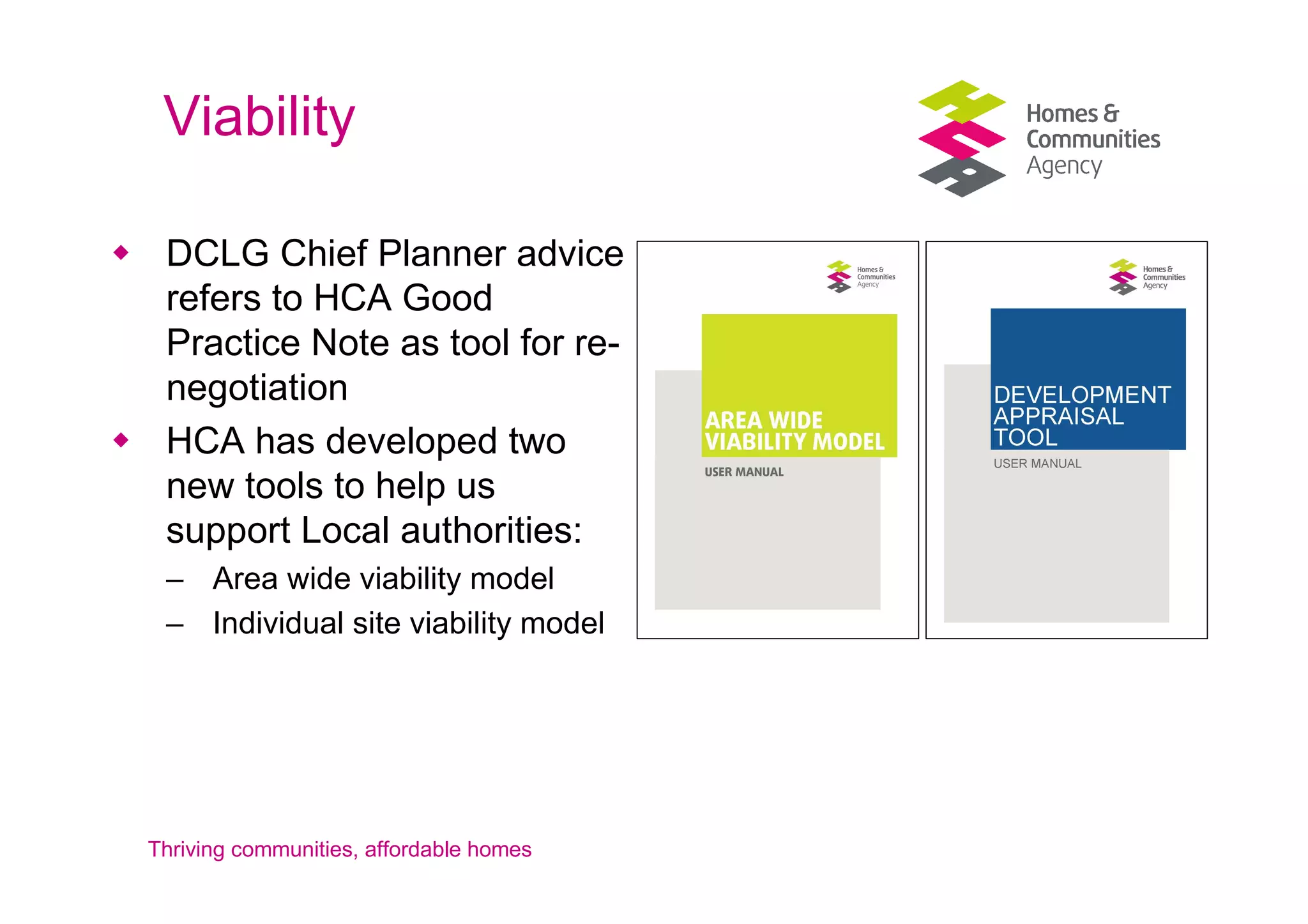 Viability

 DCLG Chief Planner advice
 refers to HCA Good
 Practice Note as tool for re-
 negotiation
 HCA has developed two
 new tools to help us
 support Local authorities:
 – Area wide viability model
 – Individual site viability model




Thriving communities, affordable homes
 