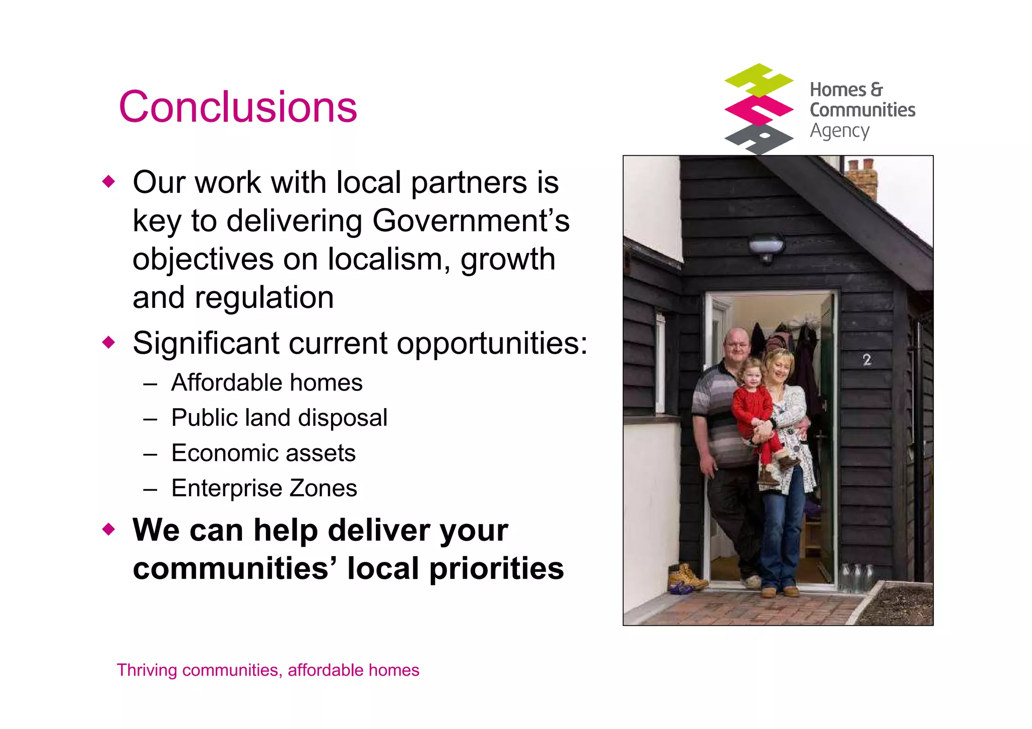 Conclusions
 Our work with local partners is
 key to delivering Government’s
 objectives on localism, growth
 and regulation
 Significant current opportunities:
   –   Affordable homes
   –   Public land disposal
   –   Economic assets
   –   Enterprise Zones
 We can help deliver your
 communities’ local priorities


Thriving communities, affordable homes
 