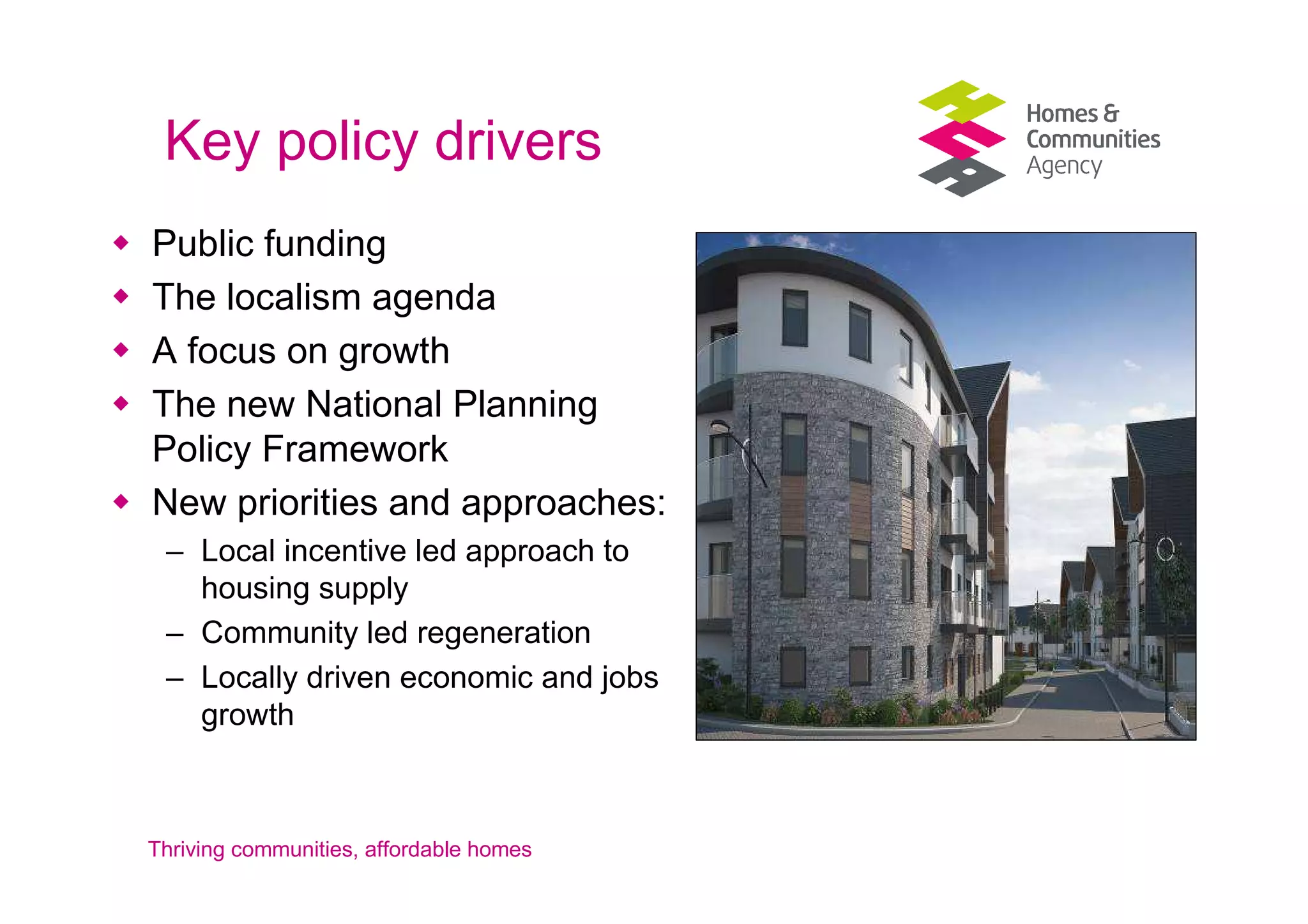 Key policy drivers
Public funding
The localism agenda
A focus on growth
The new National Planning
Policy Framework
New priorities and approaches:
 – Local incentive led approach to
   housing supply
 – Community led regeneration
 – Locally driven economic and jobs
   growth



Thriving communities, affordable homes
 