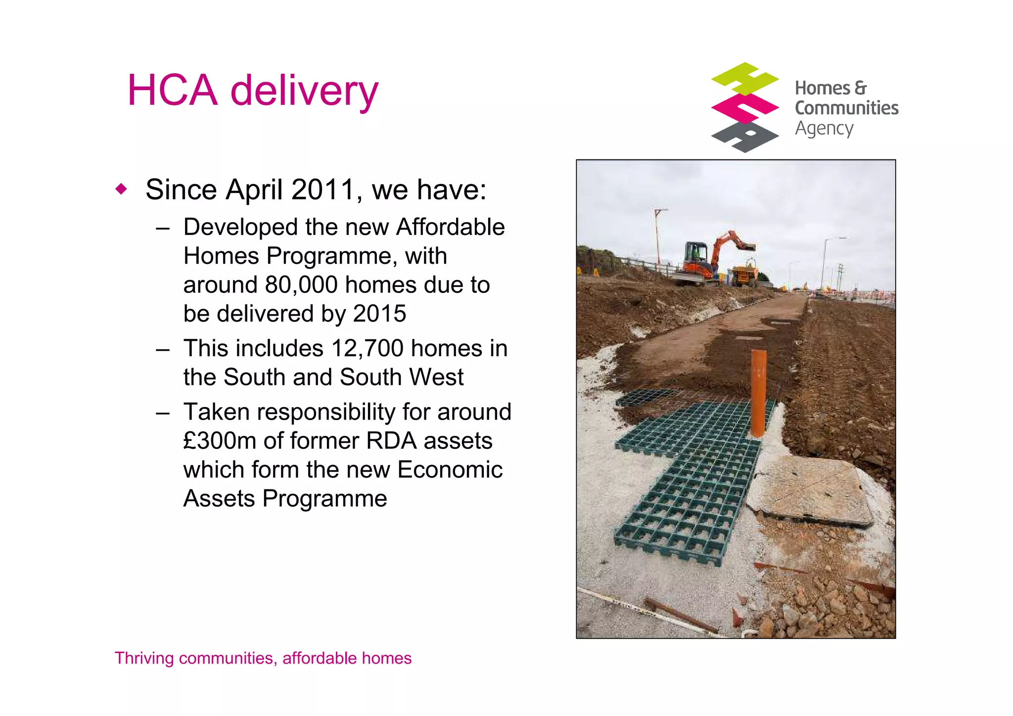 HCA delivery

   Since April 2011, we have:
     – Developed the new Affordable
       Homes Programme, with
       around 80,000 homes due to
       be delivered by 2015
     – This includes 12,700 homes in
       the South and South West
     – Taken responsibility for around
       £300m of former RDA assets
       which form the new Economic
       Assets Programme




Thriving communities, affordable homes
 