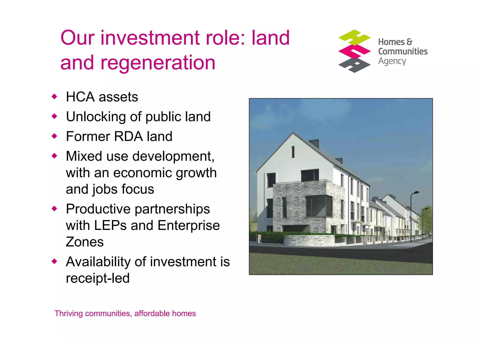 Our investment role: land
 and regeneration
   HCA assets
   Unlocking of public land
   Former RDA land
   Mixed use development,
   with an economic growth
   and jobs focus
   Productive partnerships
   with LEPs and Enterprise
   Zones
   Availability of investment is
   receipt-led

Thriving communities, affordable homes
 