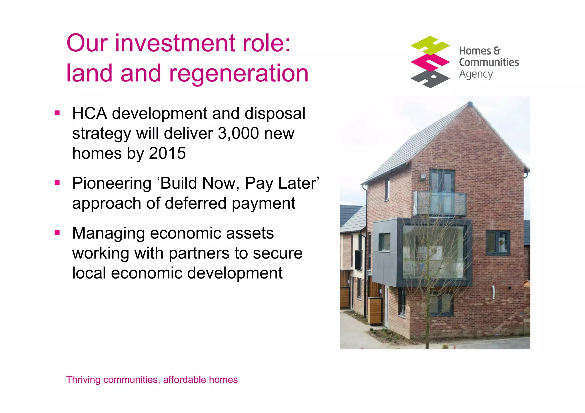 Our investment role:
land and regeneration
 HCA development and disposal
 strategy will deliver 3,000 new
 homes by 2015
 Pioneering ‘Build Now, Pay Later’
 approach of deferred payment
 Managing economic assets
 working with partners to secure
 local economic development




Thriving communities, affordable homes
 