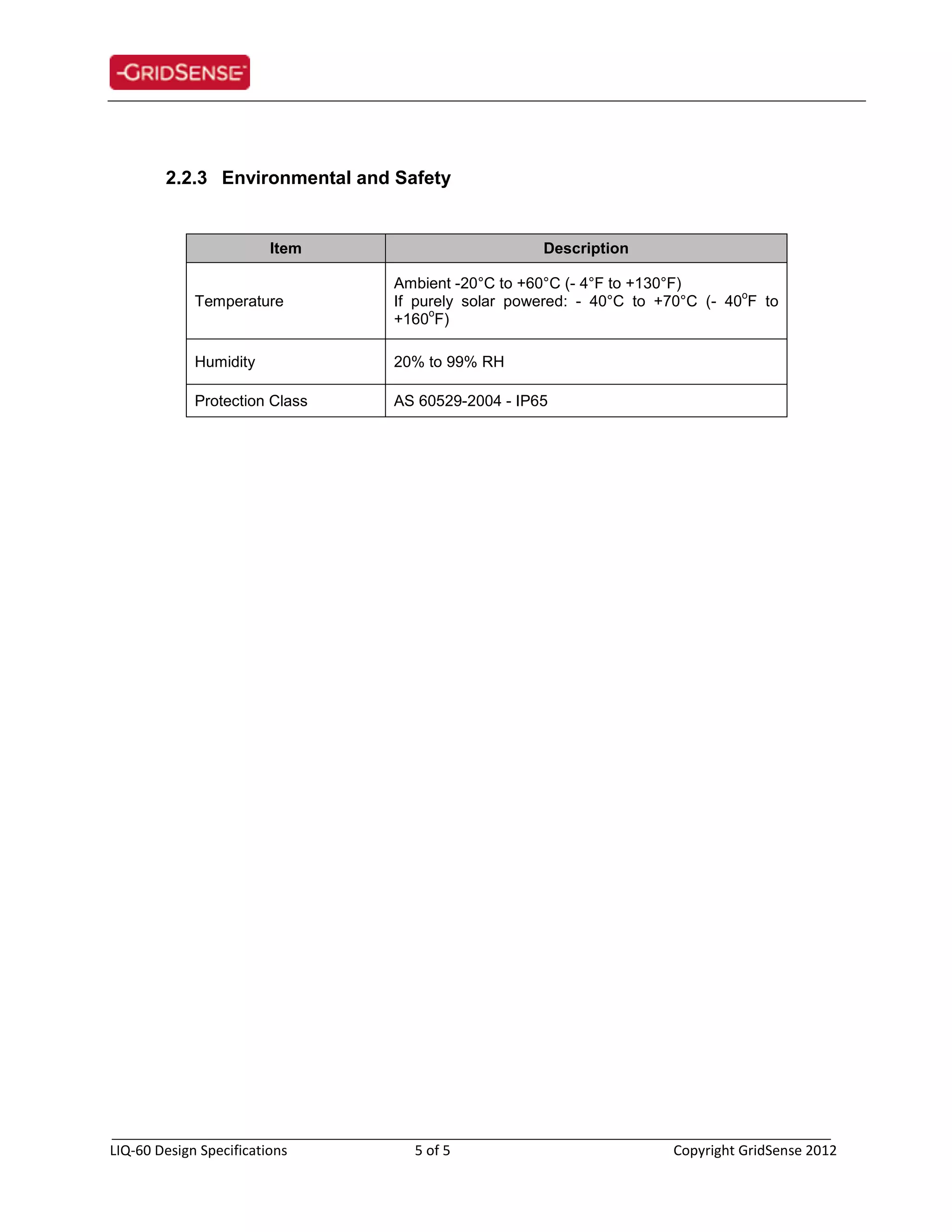 _____________________________________________________________________________
LIQ-60 Design Specifications 5 of 5 Copyright GridSense 2012
2.2.3 Environmental and Safety
Item Description
Temperature
Ambient -20°C to +60°C (- 4°F to +130°F)
If purely solar powered: - 40°C to +70°C (- 40
o
F to
+160
o
F)
Humidity 20% to 99% RH
Protection Class AS 60529-2004 - IP65
 