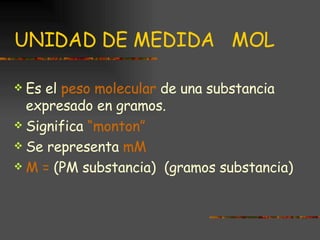 UNIDAD DE MEDIDA  MOL Es el  peso molecular  de una substancia expresado en gramos. Significa  “monton” Se representa  mM M =  (PM substancia)  (gramos substancia) 