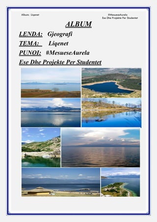 Album: Liqenet #MesueseAurela
Ese Dhe Projekte Per Studentet
ALBUM
LENDA: Gjeografi
TEMA: Liqenet
PUNOI: #MesueseAurela
Ese Dhe Projekte Per Studentet
 
