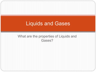 Liquids and Gases 
What are the properties of Liquids and 
Gases? 
 
