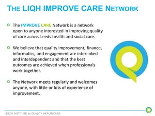 THE LIQH IMPROVE CARE NETWORK
The IMPROVE CARE Network is a network
open to anyone interested in improving quality
of care across Leeds health and social care.
We believe that quality improvement, finance,
informatics, and engagement are interlinked
and interdependent and that the best
outcomes are achieved when professionals
work together.
The Network meets regularly and welcomes
anyone, with little or lots of experience of
improvement.
 