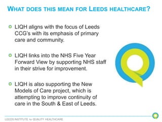 WHAT DOES THIS MEAN FOR LEEDS HEALTHCARE?
LIQH aligns with the focus of Leeds
CCG’s with its emphasis of primary
care and community.
LIQH links into the NHS Five Year
Forward View by supporting NHS staff
in their strive for improvement.
LIQH is also supporting the New
Models of Care project, which is
attempting to improve continuity of
care in the South & East of Leeds.
 