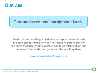 OUR AIM
To secure improvement in quality care in Leeds.
We do this by providing an independent space where health
and care professionals from all organisations across the city
can come together, share expertise and build relationships and
networks to facilitate change across the whole system.
www.leedsqualityhealthcare.org.uk
 