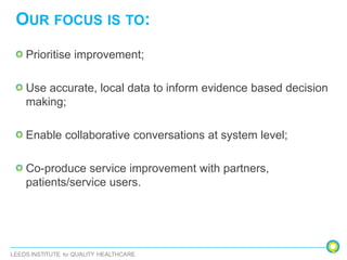 OUR FOCUS IS TO:
Prioritise improvement;
Use accurate, local data to inform evidence based decision
making;
Enable collaborative conversations at system level;
Co-produce service improvement with partners,
patients/service users.
 