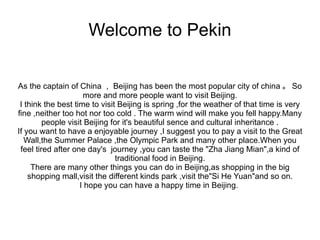 Welcome to Pekin

As the captain of China ， Beijing has been the most popular city of china 。 So
                     more and more people want to visit Beijing.
 I think the best time to visit Beijing is spring ,for the weather of that time is very
fine ,neither too hot nor too cold . The warm wind will make you fell happy.Many
         people visit Beijing for it's beautiful sence and cultural inheritance .
If you want to have a enjoyable journey ,I suggest you to pay a visit to the Great
   Wall,the Summer Palace ,the Olympic Park and many other place.When you
 feel tired after one day's journey ,you can taste the "Zha Jiang Mian",a kind of
                               traditional food in Beijing.
     There are many other things you can do in Beijing,as shopping in the big
    shopping mall,visit the different kinds park ,visit the"Si He Yuan"and so on.
                    I hope you can have a happy time in Beijing.
 