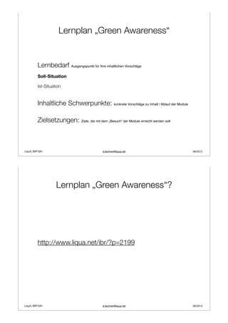 Lernplan „Green Awareness“


         Lernbedarf Ausgangspunkt für Ihre inhaltlichen Vorschläge
         Soll-Situation

         Ist-Situation


         Inhaltliche Schwerpunkte: konkrete Vorschläge zu Inhalt / Ablauf der Module

         Zielsetzungen: Ziele, die mit dem „Besuch“ der Module erreicht werden soll



LIquA_IBR*GIH                                d.lechner@liqua.net                       06/2012




                   Lernplan „Green Awareness“?




         http://www.liqua.net/ibr/?p=2199




LIquA_IBR*GIH                                d.lechner@liqua.net                       06/2012
 