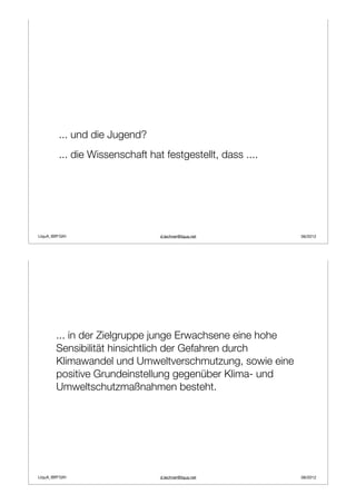 ... und die Jugend?
         ... die Wissenschaft hat festgestellt, dass ....




LIquA_IBR*GIH                    d.lechner@liqua.net        06/2012




        ... in der Zielgruppe junge Erwachsene eine hohe
        Sensibilität hinsichtlich der Gefahren durch
        Klimawandel und Umweltverschmutzung, sowie eine
        positive Grundeinstellung gegenüber Klima- und
        Umweltschutzmaßnahmen besteht.




LIquA_IBR*GIH                    d.lechner@liqua.net        06/2012
 