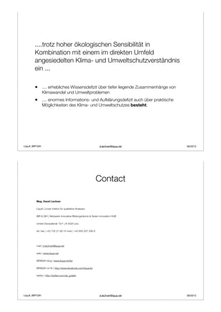 ....trotz hoher ökologischen Sensibilität in
        Kombination mit einem im direkten Umfeld
        angesiedelten Klima- und Umweltschutzverständnis
        ein ...

        •       .... erhebliches Wissensdeﬁzit über tiefer liegende Zusammenhänge von
                Klimawandel und Umweltproblemen
        •       .... enormes Informations- und Aufklärungsdeﬁzit auch über praktische
                Möglichkeiten des Klima- und Umweltschutzes besteht.




LIquA_IBR*GIH                                                   d.lechner@liqua.net     06/2012




                                                                Contact

         Mag. David Lechner

         LIquA | Linzer Institut für qualitative Analysen

         IBR & GIH | Netzwerk Innovative Bildungsräume & Green Innovation HUB

         Untere Donaulände 10/1 | A-4020 Linz

         tel | fax | +43 732 21 69 74 mob | +43 650 207 208 9




         mail | d.lechner@liqua.net

         web | www.liqua.net

         IBR&GIH blog | www.liqua.net/ibr

         IBR&GIH on fb | http://www.facebook.com/liqua.ibr

         twitter | http://twitter.com/da_goliath




LIquA_IBR*GIH                                                   d.lechner@liqua.net     06/2012
 