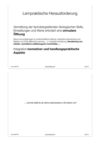 Lernpraktische Herausforderung


    Vermittlung der fachübergreifenden ökologischen Skills,
    Einstellungen und Werte erfordert eine cirrculare
    Öffnung
    Neue Lernumgebungen & unterschiedliche Setting; interaktive Verwendung von
    Medien und Tools (Blended Learning, ...); modulare Gestaltung; Verzahnung von
    arbeits- und lebens-weltbezogener Lerninhalte, ...

    Integration normativer und handlungspraktische
    Aspekte



LIquA_IBR*GIH                           d.lechner@liqua.net                         06/2012




                .... und wie stellt du dir deine Lebensweise in 20 Jahren vor?




LIquA_IBR*GIH                           d.lechner@liqua.net                         06/2012
 