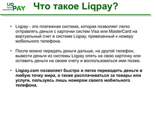 Что такое Liqpay?Liqpay - это платежная система, которая позволяет легко отправлять деньги с карточки систем Visa или MasterCard на виртуальный счет в системе Liqpay, привязанный к номеру мобильного телефона.