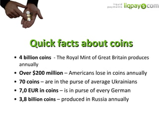 Quick facts about coins 4  billion coins  - The Royal Mint of Great Britain produces annually Over  $200  million  –  Americans lose in coins annually 70  coins  –  are in the purse of average Ukrainians 7 ,0   EUR in coins  –  is in purse of every German 3 , 8  billion coins  –  produced in Russia annually 