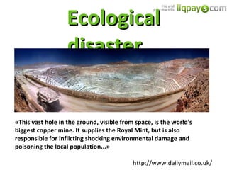 Ecological disaster... « This vast hole in the ground, visible from space, is the world's biggest copper mine. It supplies the Royal Mint, but is also responsible for inflicting shocking environmental damage and poisoning the local population... » http://www.dailymail.co.uk/ 