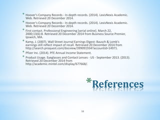 *References
* Hoover's Company Records - In-depth records. (2014). LexisNexis Academic.
Web. Retrieved 20 December 2014.
* Hoover's Company Records - In-depth records. (2014). LexisNexis Academic.
Web. Retrieved 20 December 2014.
* First contact. Professional Engineering [serial online]. March 22,
2000;13(6):8. Retrieved 20 December 2014 from Business Source Premier,
Ipswich, MA.
* Kamp, J. (2007). Wall Street Journal Earnings Digest: Bausch & Lomb's
earnings still reflect impact of recall. Retrieved 20 December 2014 from
http://search.proquest.com/docview/399091934?accountid=14971.
* Pfizer Inc. (2014). PFE Annual Income Statement.
* Product Usage. Eyeglasses and Contact Lenses - US - September 2013. (2013).
Retrieved 20 December 2014 from
http://academic.mintel.com/display/677668/.
16
 