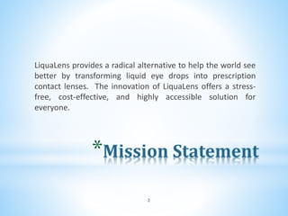 *Mission Statement
LiquaLens provides a radical alternative to help the world see
better by transforming liquid eye drops into prescription
contact lenses. The innovation of LiquaLens offers a stress-
free, cost-effective, and highly accessible solution for
everyone.
2
 