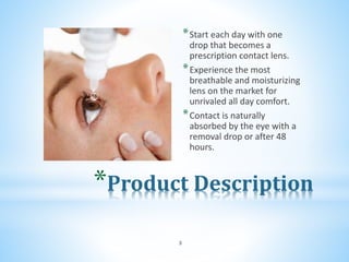 *Product Description
*Start each day with one
drop that becomes a
prescription contact lens.
*Experience the most
breathable and moisturizing
lens on the market for
unrivaled all day comfort.
*Contact is naturally
absorbed by the eye with a
removal drop or after 48
hours.
3
 