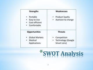 *SWOT Analysis
7
Strengths
• Portable
• Easy to Use
• Cost-efficient
• Comfortable
Weaknesses
• Product loyalty
• Aversion to change
Opportunities
• Global Markets
• Medical
Applications
Threats
• Competition
• Technology (Google
Smart Lens)
 