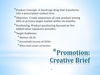 *Promotion:
Creative Brief
*Product Concept: A liquid eye drop that transforms
into a prescription contact lens.
*Objective: Create awareness of new product among
60% of primary target market within six months.
*Positioning: Product positioning focused on the
added value LiquaLens provides.
*Target Audience:
*Women 18-34
*Household income of $55K+
*Who need vision correction
8
 