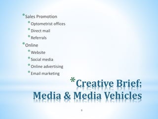 *Creative Brief:
Media & Media Vehicles
*Sales Promotion
*Optometrist offices
*Direct mail
*Referrals
*Online
*Website
*Social media
*Online advertising
*Email marketing
9
 