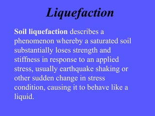 Soil liquefaction describes a
phenomenon whereby a saturated soil
substantially loses strength and
stiffness in response to an applied
stress, usually earthquake shaking or
other sudden change in stress
condition, causing it to behave like a
liquid.
Liquefaction
 