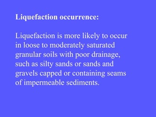 Liquefaction occurrence:
Liquefaction is more likely to occur
in loose to moderately saturated
granular soils with poor drainage,
such as silty sands or sands and
gravels capped or containing seams
of impermeable sediments.
 