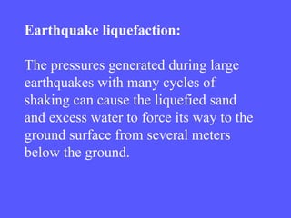 Earthquake liquefaction:
The pressures generated during large
earthquakes with many cycles of
shaking can cause the liquefied sand
and excess water to force its way to the
ground surface from several meters
below the ground.
 