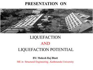 PRESENTATION ON
LIQUEFACTION
AND
LIQUEFACTION POTENTIAL
BY: Mahesh Raj Bhatt
ME in Structural Engineering , Kathmandu University
 