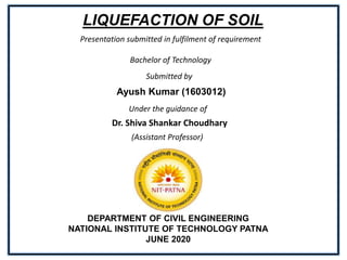 LIQUEFACTION OF SOIL
Submitted by
Ayush Kumar (1603012)
Under the guidance of
Dr. Shiva Shankar Choudhary
(Assistant Professor)
DEPARTMENT OF CIVIL ENGINEERING
NATIONAL INSTITUTE OF TECHNOLOGY PATNA
JUNE 2020
Presentation submitted in fulfilment of requirement
Bachelor of Technology
 