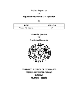 Project Report on
ON
Liquefied Petroleum Gas Cylinder
By
NAME ROLL NO
Vishnu RC Vijayan 69
Under the guidance
Of
Prof. Rafael Fernando
DON BOSCO INSTITUTE OF TECHNOLOGY
PREMIER AUTOMOBILES ROAD
KURLA(W)
MUMBAI – 400070
 